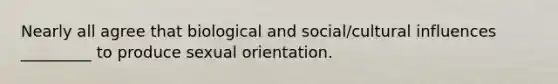 Nearly all agree that biological and social/cultural influences _________ to produce sexual orientation.