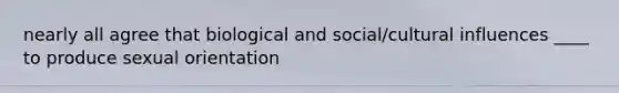 nearly all agree that biological and social/cultural influences ____ to produce sexual orientation