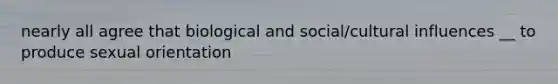 nearly all agree that biological and social/cultural influences __ to produce sexual orientation