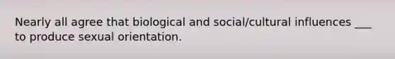 Nearly all agree that biological and social/cultural influences ___ to produce sexual orientation.