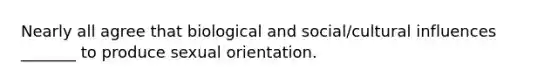 Nearly all agree that biological and social/cultural influences _______ to produce sexual orientation.