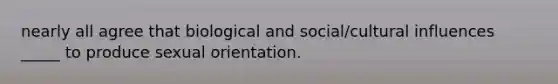 nearly all agree that biological and social/cultural influences _____ to produce sexual orientation.