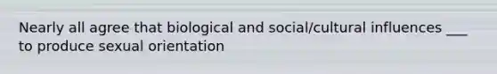 Nearly all agree that biological and social/cultural influences ___ to produce sexual orientation