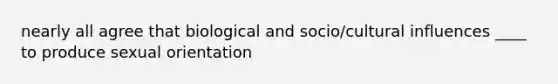 nearly all agree that biological and socio/cultural influences ____ to produce sexual orientation