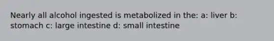 Nearly all alcohol ingested is metabolized in the: a: liver b: stomach c: large intestine d: small intestine