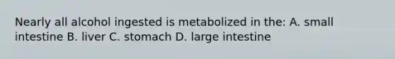 Nearly all alcohol ingested is metabolized in the: A. small intestine B. liver C. stomach D. large intestine