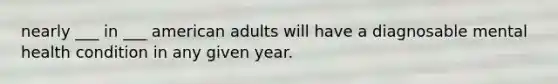 nearly ___ in ___ american adults will have a diagnosable mental health condition in any given year.