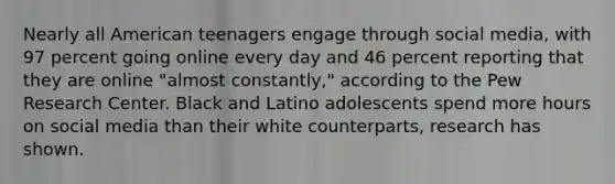 Nearly all American teenagers engage through social media, with 97 percent going online every day and 46 percent reporting that they are online "almost constantly," according to the Pew Research Center. Black and Latino adolescents spend more hours on social media than their white counterparts, research has shown.