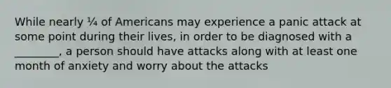 While nearly ¼ of Americans may experience a panic attack at some point during their lives, in order to be diagnosed with a ________, a person should have attacks along with at least one month of anxiety and worry about the attacks