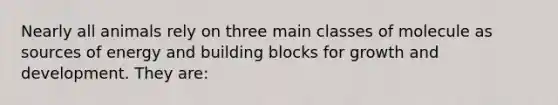 Nearly all animals rely on three main classes of molecule as sources of energy and building blocks for growth and development. They are: