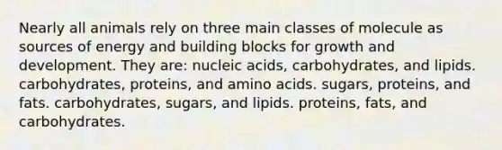 Nearly all animals rely on three main classes of molecule as sources of energy and building blocks for growth and development. They are: nucleic acids, carbohydrates, and lipids. carbohydrates, proteins, and amino acids. sugars, proteins, and fats. carbohydrates, sugars, and lipids. proteins, fats, and carbohydrates.