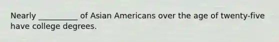 Nearly __________ of Asian Americans over the age of twenty-five have college degrees.