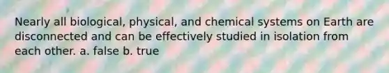 Nearly all biological, physical, and chemical systems on Earth are disconnected and can be effectively studied in isolation from each other. a. false b. true