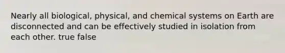 Nearly all biological, physical, and chemical systems on Earth are disconnected and can be effectively studied in isolation from each other. true false