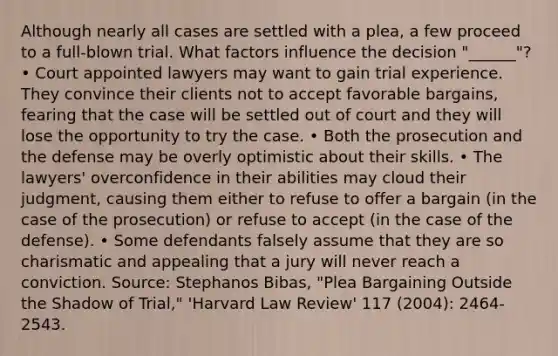 Although nearly all cases are settled with a plea, a few proceed to a full-blown trial. What factors influence the decision "______"? • Court appointed lawyers may want to gain trial experience. They convince their clients not to accept favorable bargains, fearing that the case will be settled out of court and they will lose the opportunity to try the case. • Both the prosecution and the defense may be overly optimistic about their skills. • The lawyers' overconfidence in their abilities may cloud their judgment, causing them either to refuse to offer a bargain (in the case of the prosecution) or refuse to accept (in the case of the defense). • Some defendants falsely assume that they are so charismatic and appealing that a jury will never reach a conviction. Source: Stephanos Bibas, "Plea Bargaining Outside the Shadow of Trial," 'Harvard Law Review' 117 (2004): 2464-2543.