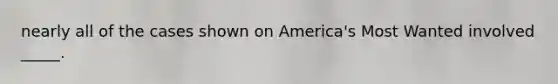 nearly all of the cases shown on America's Most Wanted involved _____.