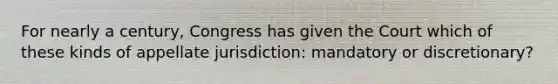 For nearly a century, Congress has given the Court which of these kinds of appellate jurisdiction: mandatory or discretionary?