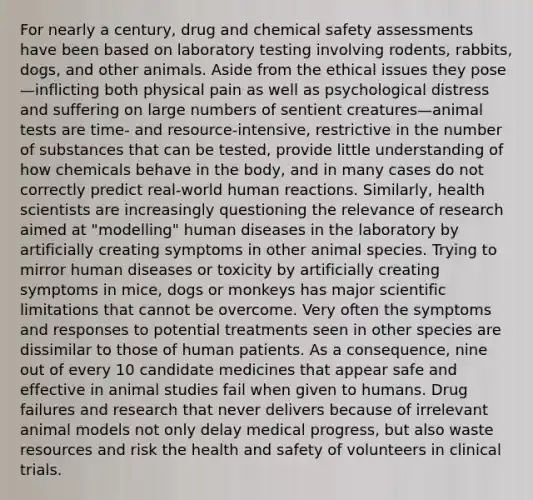 For nearly a century, drug and chemical safety assessments have been based on laboratory testing involving rodents, rabbits, dogs, and other animals. Aside from the ethical issues they pose—inflicting both physical pain as well as psychological distress and suffering on large numbers of sentient creatures—animal tests are time- and resource-intensive, restrictive in the number of substances that can be tested, provide little understanding of how chemicals behave in the body, and in many cases do not correctly predict real-world human reactions. Similarly, health scientists are increasingly questioning the relevance of research aimed at "modelling" human diseases in the laboratory by artificially creating symptoms in other animal species. Trying to mirror human diseases or toxicity by artificially creating symptoms in mice, dogs or monkeys has major scientific limitations that cannot be overcome. Very often the symptoms and responses to potential treatments seen in other species are dissimilar to those of human patients. As a consequence, nine out of every 10 candidate medicines that appear safe and effective in animal studies fail when given to humans. Drug failures and research that never delivers because of irrelevant animal models not only delay medical progress, but also waste resources and risk the health and safety of volunteers in clinical trials.