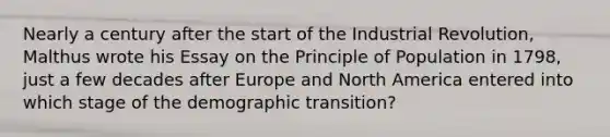 Nearly a century after the start of the Industrial Revolution, Malthus wrote his Essay on the Principle of Population in 1798, just a few decades after Europe and North America entered into which stage of the demographic transition?