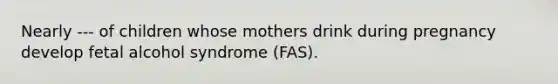 Nearly --- of children whose mothers drink during pregnancy develop fetal alcohol syndrome (FAS).