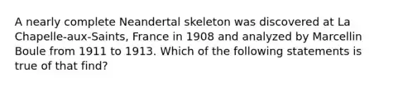 A nearly complete Neandertal skeleton was discovered at La Chapelle-aux-Saints, France in 1908 and analyzed by Marcellin Boule from 1911 to 1913. Which of the following statements is true of that find?