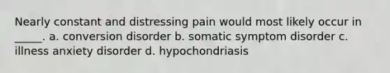 Nearly constant and distressing pain would most likely occur in _____. a. conversion disorder b. somatic symptom disorder c. illness anxiety disorder d. hypochondriasis