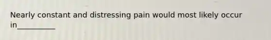 Nearly constant and distressing pain would most likely occur in__________