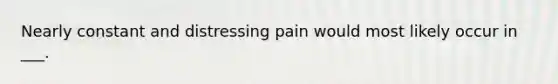 Nearly constant and distressing pain would most likely occur in ___.