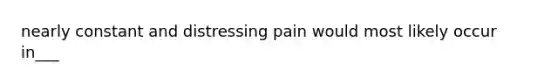 nearly constant and distressing pain would most likely occur in___