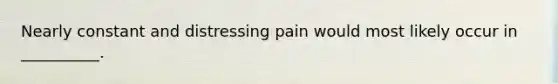 Nearly constant and distressing pain would most likely occur in __________.