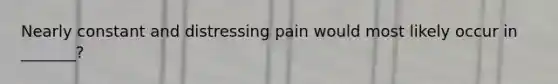 Nearly constant and distressing pain would most likely occur in _______?