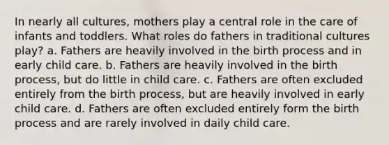 In nearly all cultures, mothers play a central role in the care of infants and toddlers. What roles do fathers in traditional cultures play? a. Fathers are heavily involved in the birth process and in early child care. b. Fathers are heavily involved in the birth process, but do little in child care. c. Fathers are often excluded entirely from the birth process, but are heavily involved in early child care. d. Fathers are often excluded entirely form the birth process and are rarely involved in daily child care.