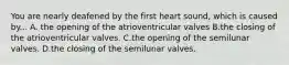 You are nearly deafened by the first heart sound, which is caused by... A. the opening of the atrioventricular valves B.the closing of the atrioventricular valves. C.the opening of the semilunar valves. D.the closing of the semilunar valves.