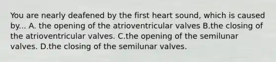 You are nearly deafened by the first heart sound, which is caused by... A. the opening of the atrioventricular valves B.the closing of the atrioventricular valves. C.the opening of the semilunar valves. D.the closing of the semilunar valves.