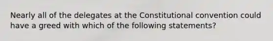 Nearly all of the delegates at <a href='https://www.questionai.com/knowledge/knd5xy61DJ-the-constitutional-convention' class='anchor-knowledge'>the constitutional convention</a> could have a greed with which of the following statements?