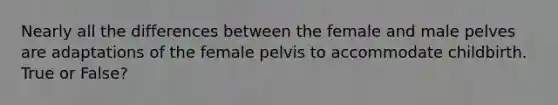 Nearly all the differences between the female and male pelves are adaptations of the female pelvis to accommodate childbirth. True or False?