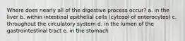 Where does nearly all of the digestive process occur? a. in the liver b. within intestinal epithelial cells (cytosol of enterocytes) c. throughout the circulatory system d. in the lumen of the gastrointestinal tract e. in the stomach