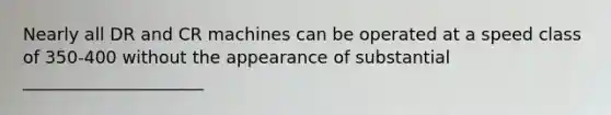 Nearly all DR and CR machines can be operated at a speed class of 350-400 without the appearance of substantial _____________________