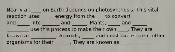 Nearly all ____ on Earth depends on photosynthesis. This vital reaction uses _____ energy from the ___ to convert ______ _______ and _____ into _______ and ______. Plants, _____ and ______ _________ use this process to make their own ____. They are known as __________. Animals, _____ and most bacteria eat other organisms for their ______. They are known as ____________.