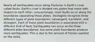 Nearly all earthquakes occur along fractures in Earth's crust called faults. Earth's crust is divided into plates that move with respect to each other; unsurprisingly, most faults occur along the boundaries separating these plates. Geologists recognize three different types of plate boundaries: convergent, transform, and divergent. Each of these plate boundaries is associated with a different kind of fault. Earthquakes can occur at the three different plate boundaries, but some plate boundaries produce more earthquakes. This is due to the amount of friction exerted on the rocks.