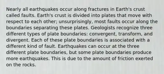 Nearly all earthquakes occur along fractures in Earth's crust called faults. Earth's crust is divided into plates that move with respect to each other; unsurprisingly, most faults occur along the boundaries separating these plates. Geologists recognize three different types of plate boundaries: convergent, transform, and divergent. Each of these plate boundaries is associated with a different kind of fault. Earthquakes can occur at the three different plate boundaries, but some plate boundaries produce more earthquakes. This is due to the amount of friction exerted on the rocks.