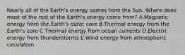 Nearly all of the Earth's energy comes from the Sun. Where does most of the rest of the Earth's energy come from? A.Magnetic energy from the Earth's outer core B.Thermal energy from the Earth's core C.Thermal energy from ocean currents D.Electric energy from thunderstorms E.Wind energy from atmospheric circulation