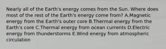 Nearly all of the Earth's energy comes from the Sun. Where does most of the rest of the Earth's energy come from? A.Magnetic energy from the Earth's outer core B.Thermal energy from the Earth's core C.Thermal energy from ocean currents D.Electric energy from thunderstorms E.Wind energy from atmospheric circulation