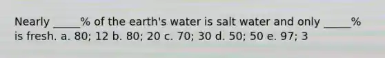 Nearly _____% of the earth's water is salt water and only _____% is fresh. a. 80; 12 b. 80; 20 c. 70; 30 d. 50; 50 e. 97; 3