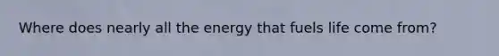 Where does nearly all the energy that fuels life come from?