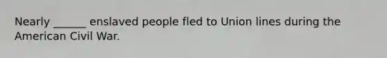 Nearly ______ enslaved people fled to Union lines during the American Civil War.
