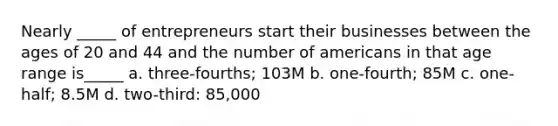 Nearly _____ of entrepreneurs start their businesses between the ages of 20 and 44 and the number of americans in that age range is_____ a. three-fourths; 103M b. one-fourth; 85M c. one-half; 8.5M d. two-third: 85,000