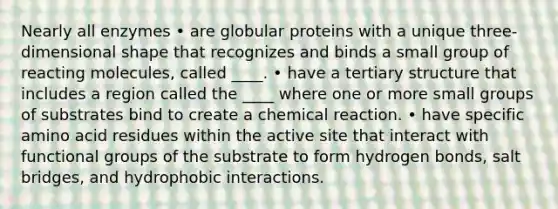 Nearly all enzymes • are globular proteins with a unique three-dimensional shape that recognizes and binds a small group of reacting molecules, called ____. • have a tertiary structure that includes a region called the ____ where one or more small groups of substrates bind to create a chemical reaction. • have specific amino acid residues within the active site that interact with functional groups of the substrate to form hydrogen bonds, salt bridges, and hydrophobic interactions.