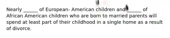 Nearly ______ of European- American children and ______ of African American children who are born to married parents will spend at least part of their childhood in a single home as a result of divorce.