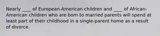 Nearly ____ of European-American children and ____ of African-American children who are born to married parents will spend at least part of their childhood in a single-parent home as a result of divorce.